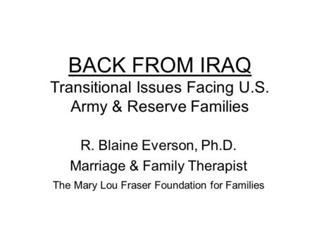 BACK FROM IRAQ Transitional Issues Facing U.S. Army & Reserve Families R. Blaine Everson, Ph.D. Marriage & Family Therapist The Mary Lou Fraser Foundation.