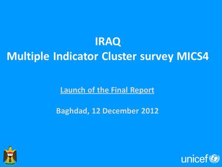 IRAQ Multiple Indicator Cluster survey MICS4 Launch of the Final Report Baghdad, 12 December 2012.