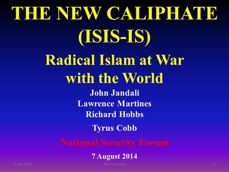 THE NEW CALIPHATE (ISIS-IS) Radical Islam at War with the World John Jandali Lawrence Martines Richard Hobbs Tyrus Cobb National Security Forum 7 August.