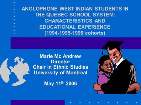 ANGLOPHONE WEST INDIAN STUDENTS IN THE QUEBEC SCHOOL SYSTEM: CHARACTERISTICS AND EDUCATIONAL EXPERIENCE (1994-1995-1996 cohorts) Marie Mc Andrew Director.