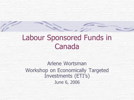 Labour Sponsored Funds in Canada Arlene Wortsman Workshop on Economically Targeted Investments (ETI’s) June 6, 2006.