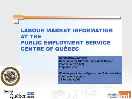 LABOUR MARKET INFORMATION AT THE PUBLIC EMPLOYMENT SERVICE CENTRE OF QUÉBEC Normand Roy, Director Director for the CETECH and Labour Market Information.