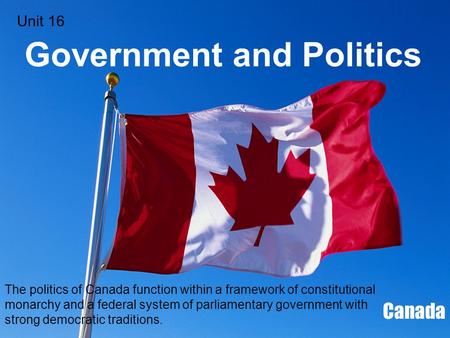 Government and Politics Canada The politics of Canada function within a framework of constitutional monarchy and a federal system of parliamentary government.