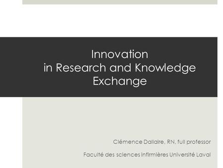 Innovation in Research and Knowledge Exchange Clémence Dallaire, RN, full professor Faculté des sciences infirmières Université Laval.