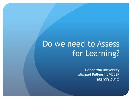 Do we need to Assess for Learning? Concordia University Michael Pellegrin, MEESR March 2015.