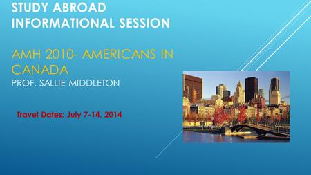 STUDY ABROAD INFORMATIONAL SESSION AMH 2010- AMERICANS IN CANADA PROF. SALLIE MIDDLETON Travel Dates: July 7-14, 2014.