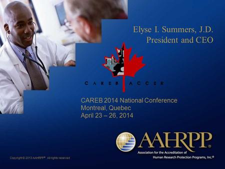 Copyright © 2013 AAHRPP ® All rights reserved Elyse I. Summers, J.D. President and CEO CAREB 2014 National Conference Montreal, Quebec April 23 – 26, 2014.