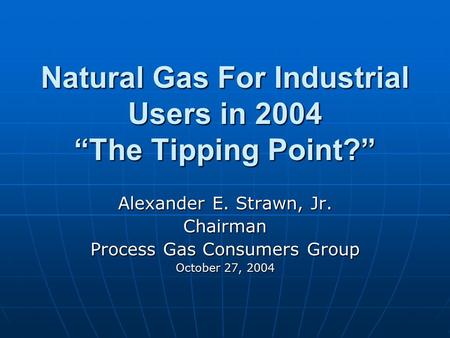 Natural Gas For Industrial Users in 2004 “The Tipping Point?” Alexander E. Strawn, Jr. Chairman Process Gas Consumers Group October 27, 2004.