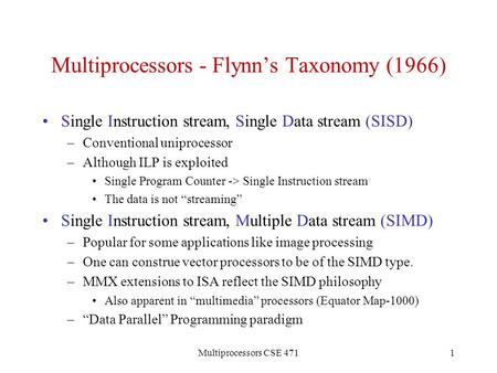 Multiprocessors CSE 4711 Multiprocessors - Flynn’s Taxonomy (1966) Single Instruction stream, Single Data stream (SISD) –Conventional uniprocessor –Although.