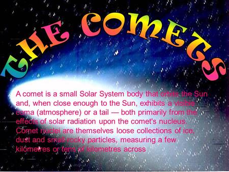 A comet is a small Solar System body that orbits the Sun and, when close enough to the Sun, exhibits a visible coma (atmosphere) or a tail — both primarily.