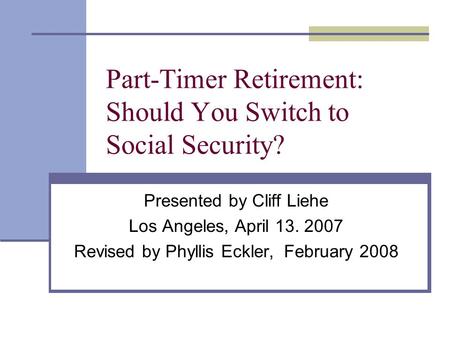 Part-Timer Retirement: Should You Switch to Social Security? Presented by Cliff Liehe Los Angeles, April 13. 2007 Revised by Phyllis Eckler, February 2008.