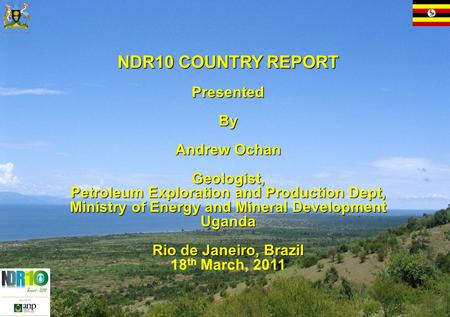 NDR10 COUNTRY REPORT Presented By By Andrew Ochan Geologist, Petroleum Exploration and Production Dept, Ministry of Energy and Mineral Development Uganda.