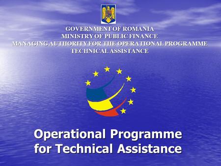 GOVERNMENT OF ROMANIA MINISTRY OF PUBLIC FINANCE MANAGING AUTHORITY FOR THE OPERATIONAL PROGRAMME TECHNICAL ASSISTANCE Operational Programme for Technical.