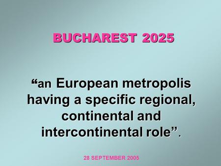 BUCHAREST 2025 “ an European metropolis having a specific regional, continental and intercontinental role”. BUCHAREST 2025 “ an European metropolis having.