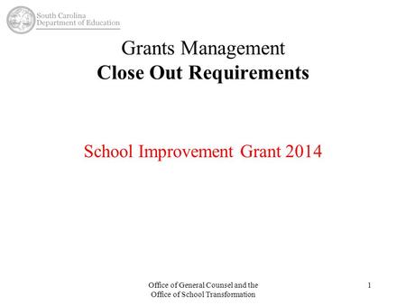 Grants Management Close Out Requirements School Improvement Grant 2014 Office of General Counsel and the Office of School Transformation 1.