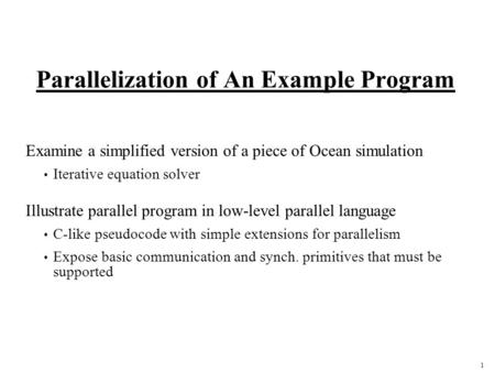 1 Parallelization of An Example Program Examine a simplified version of a piece of Ocean simulation Iterative equation solver Illustrate parallel program.