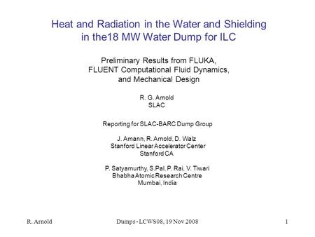 R. ArnoldDumps - LCWS08, 19 Nov 20081 Heat and Radiation in the Water and Shielding in the18 MW Water Dump for ILC Preliminary Results from FLUKA, FLUENT.