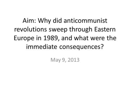Aim: Why did anticommunist revolutions sweep through Eastern Europe in 1989, and what were the immediate consequences? May 9, 2013.
