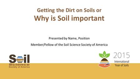 Getting the Dirt on Soils or Presented by Name, Position Member/Fellow of the Soil Science Society of America Why is Soil important.