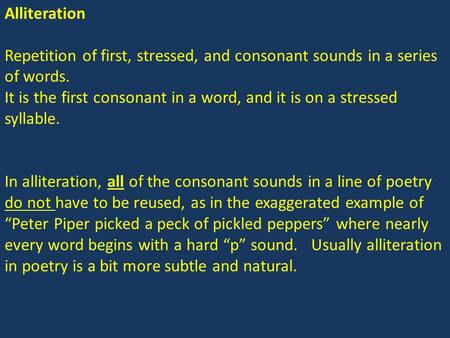 Alliteration Repetition of first, stressed, and consonant sounds in a series of words. It is the first consonant in a word, and it is on a stressed syllable.