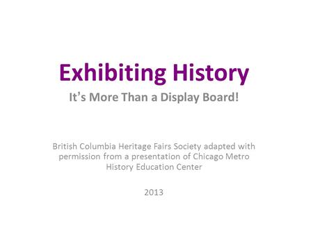 Exhibiting History It ’ s More Than a Display Board! British Columbia Heritage Fairs Society adapted with permission from a presentation of Chicago Metro.