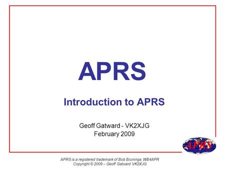 APRS is a registered trademark of Bob Bruninga, WB4APR Copyright © 2009 – Geoff Gatward VK2XJG APRS Introduction to APRS Geoff Gatward - VK2XJG February.