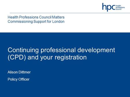 Continuing professional development (CPD) and your registration Alison Dittmer Policy Officer Health Professions Council Matters Commissioning Support.