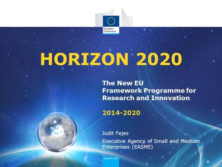 The New EU Framework Programme for Research and Innovation 2014-2020 HORIZON 2020 Judit Fejes Executive Agency of Small and Medium Enterprises (EASME)