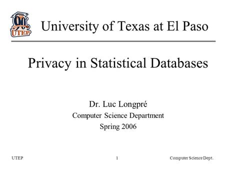 UTEPComputer Science Dept.1 University of Texas at El Paso Privacy in Statistical Databases Dr. Luc Longpré Computer Science Department Spring 2006.