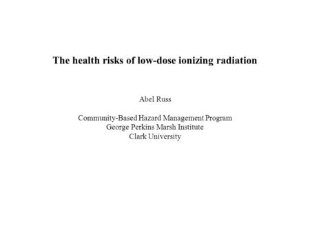 The health risks of low-dose ionizing radiation Abel Russ Community-Based Hazard Management Program George Perkins Marsh Institute Clark University.