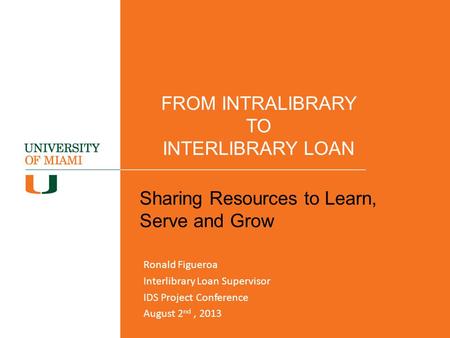 FROM INTRALIBRARY TO INTERLIBRARY LOAN Sharing Resources to Learn, Serve and Grow Ronald Figueroa Interlibrary Loan Supervisor IDS Project Conference August.