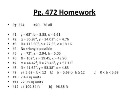 Pg. 472 Homework Pg. 324#70 – 76 all #1ɣ = 68°, b = 3.88, c = 6.61 #2α = 35.97°, ɣ = 34.03°, c = 4.76 #3 = 113.50°, b = 27.55, c = 18.16 #4No triangle.