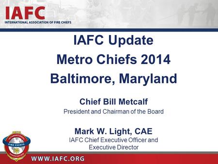 IAFC Update Metro Chiefs 2014 Baltimore, Maryland Chief Bill Metcalf President and Chairman of the Board Mark W. Light, CAE IAFC Chief Executive Officer.