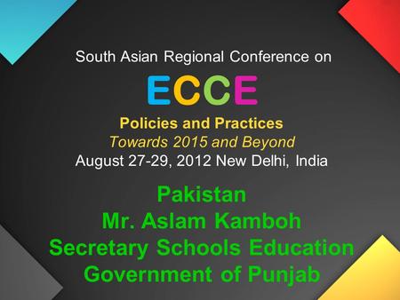 South Asian Regional Conference on ECCE Policies and Practices Towards 2015 and Beyond August 27-29, 2012 New Delhi, India Pakistan Mr. Aslam Kamboh Secretary.