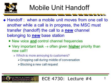 ECE 4730: Lecture #4 1 Mobile Unit Handoff  Handoff : when a mobile unit moves from one cell to another while a call is in progress, the MSC must transfer.