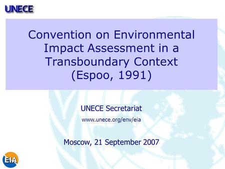 Convention on Environmental Impact Assessment in a Transboundary Context (Espoo, 1991) UNECE Secretariat www.unece.org/env/eia Moscow, 21 September 2007.