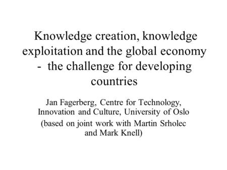 Knowledge creation, knowledge exploitation and the global economy - the challenge for developing countries Jan Fagerberg, Centre for Technology, Innovation.