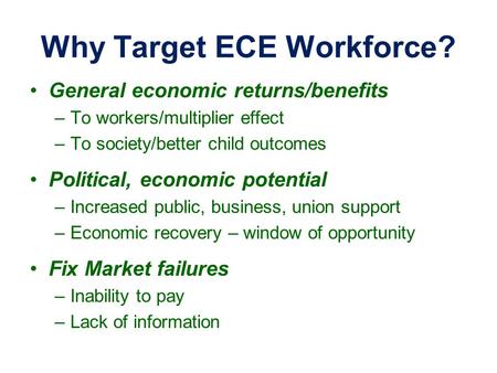 Why Target ECE Workforce? General economic returns/benefits –To workers/multiplier effect –To society/better child outcomes Political, economic potential.
