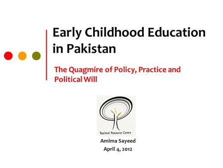 Early Childhood Education in Pakistan The Quagmire of Policy, Practice and Political Will Amima Sayeed April 4, 2012.
