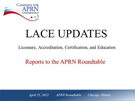 April 25, 2012 APRN Roundtable Chicago, Illinois Reports to the APRN Roundtable LACE UPDATES Licensure, Accreditation, Certification, and Education April.