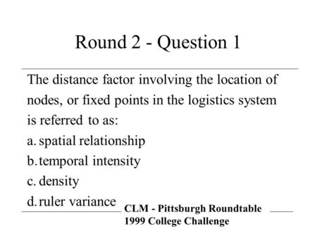 CLM - Pittsburgh Roundtable 1999 College Challenge Round 2 - Question 1 The distance factor involving the location of nodes, or fixed points in the logistics.