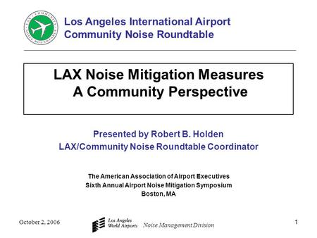 Noise Management Division October 2, 20061 LAX Noise Mitigation Measures A Community Perspective Presented by Robert B. Holden LAX/Community Noise Roundtable.