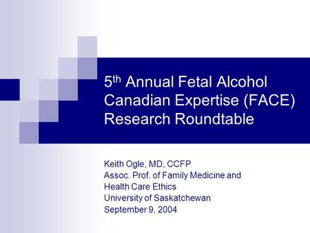 5 th Annual Fetal Alcohol Canadian Expertise (FACE) Research Roundtable Keith Ogle, MD, CCFP Assoc. Prof. of Family Medicine and Health Care Ethics University.