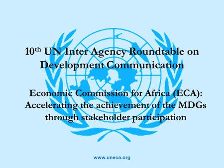 Www.uneca.org 10 th UN Inter Agency Roundtable on Development Communication Economic Commission for Africa (ECA): Accelerating the achievement of the MDGs.