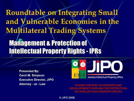 © JIPO 2008 Roundtable on Integrating Small and Vulnerable Economies in the Multilateral Trading Systems Presented By: Carol M. Simpson Executive Director,