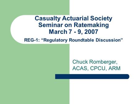 Casualty Actuarial Society Seminar on Ratemaking March 7 - 9, 2007 REG-1: “Regulatory Roundtable Discussion” Chuck Romberger, ACAS, CPCU, ARM.