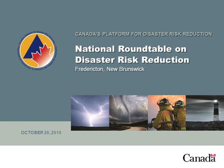 CANADA’S PLATFORM FOR DISASTER RISK REDUCTION National Roundtable on Disaster Risk Reduction Fredericton, New Brunswick OCTOBER 26, 2010.