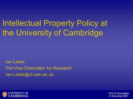 OPIC IP Roundtable 21 November 2007 Intellectual Property Policy at the University of Cambridge Ian Leslie Pro-Vice-Chancellor for Research