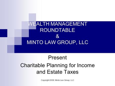 Copyright 2008, Minto Law Group, LLC WEALTH MANAGEMENT ROUNDTABLE & MINTO LAW GROUP, LLC Present Charitable Planning for Income and Estate Taxes.