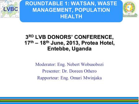 ROUNDTABLE 1: WATSAN, WASTE MANAGEMENT, POPULATION HEALTH 3 RD LVB DONORS’ CONFERENCE, 17 th – 18 th June, 2013, Protea Hotel, Entebbe, Uganda Moderator: